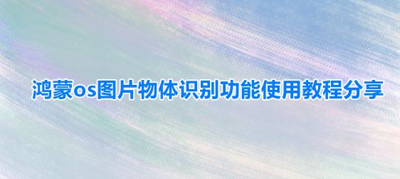 华为鸿蒙系统看图识物怎么用?鸿蒙系统看图识物使用教程”