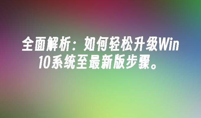 全面解析：如何轻松升级Win10系统至最新版步骤。”