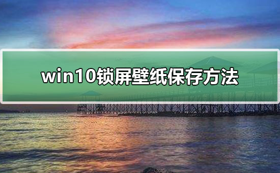Win10锁屏壁纸如何保存？Win10保存锁屏壁纸的方法”