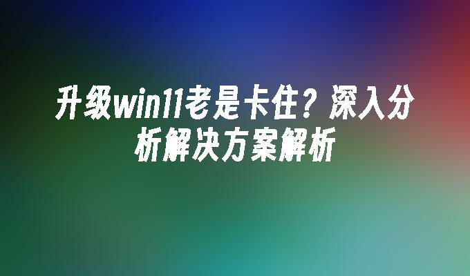 升级win11老是卡住？深入分析解决方案解析”